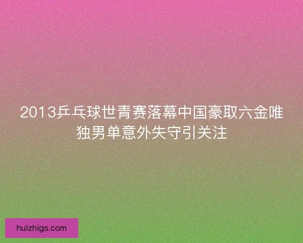2013乒乓球世青赛落幕中国豪取六金唯独男单意外失守引关注