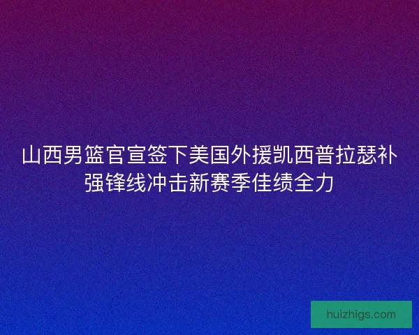 山西男篮官宣签下美国外援凯西普拉瑟补强锋线冲击新赛季佳绩全力
