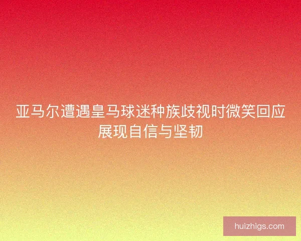 亚马尔遭遇皇马球迷种族歧视时微笑回应展现自信与坚韧 亚马尔遭遇皇马球迷种族歧视时微笑回应展现自信与坚韧