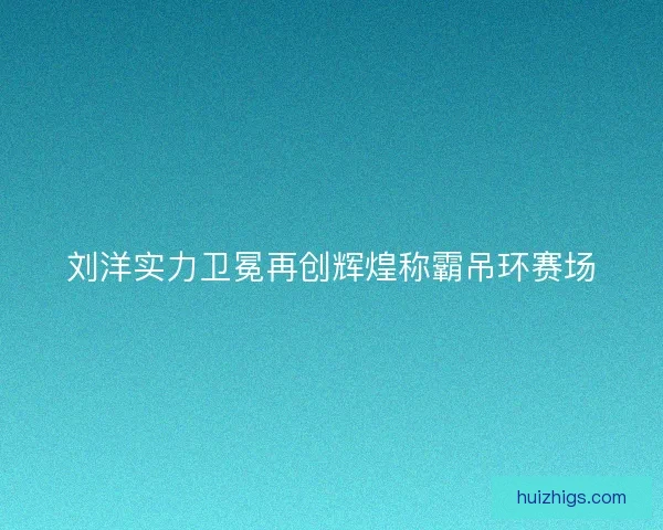 刘洋实力卫冕再创辉煌称霸吊环赛场 刘洋实力卫冕再创辉煌称霸吊环赛场