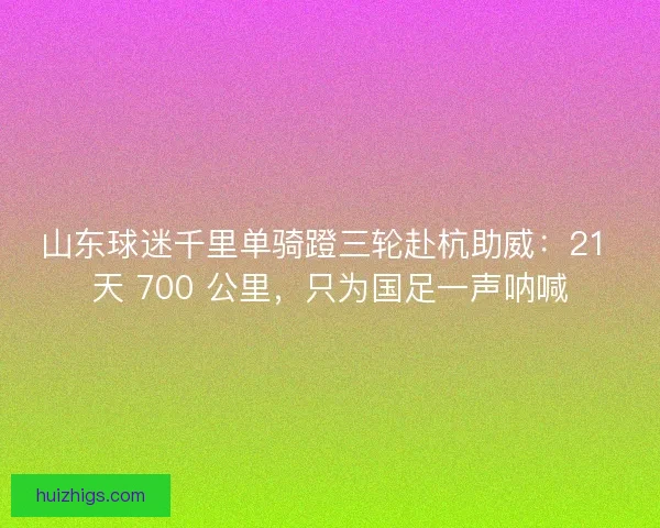 山东球迷千里单骑蹬三轮赴杭助威：21 天 700 公里，只为国足一声呐喊