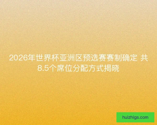 2026年世界杯亚洲区预选赛赛制确定 共8.5个席位分配方式揭晓