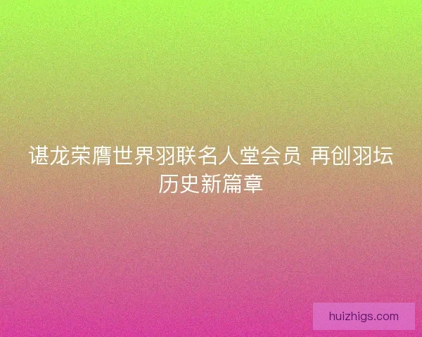 谌龙荣膺世界羽联名人堂会员 再创羽坛历史新篇章 谌龙荣膺世界羽联名人堂会员 再创羽坛历史新篇章