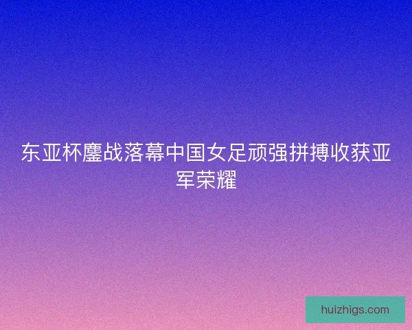 东亚杯鏖战落幕中国女足顽强拼搏收获亚军荣耀