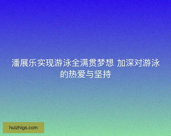 潘展乐实现游泳全满贯梦想 加深对游泳的热爱与坚持 潘展乐实现游泳全满贯梦想 加深对游泳的热爱与坚持