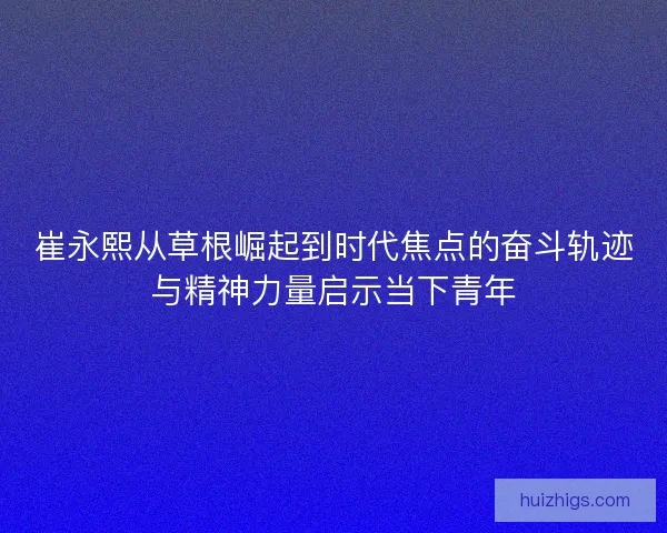 崔永熙从草根崛起到时代焦点的奋斗轨迹与精神力量启示当下青年 崔永熙从草根崛起到时代焦点的奋斗轨迹与精神力量启示当下青年